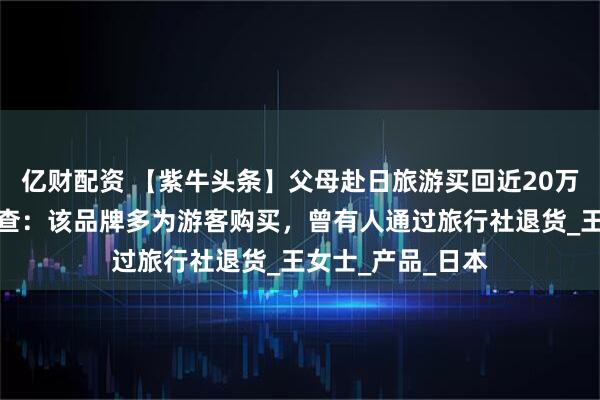 亿财配资 【紫牛头条】父母赴日旅游买回近20万保健品，记者调查：该品牌多为游客购买，曾有人通过旅行社退货_王女士_产品_日本