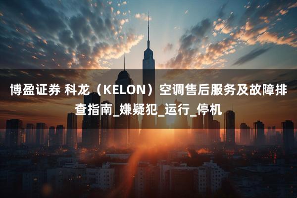 博盈证券 科龙（KELON）空调售后服务及故障排查指南_嫌疑犯_运行_停机