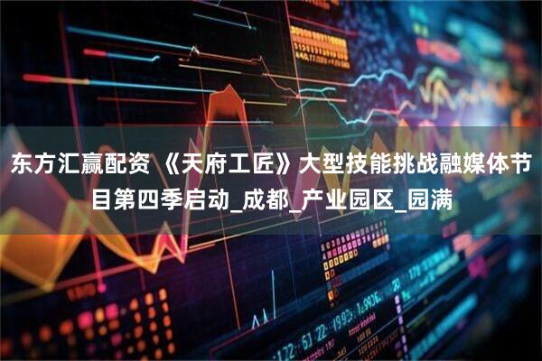 东方汇赢配资 《天府工匠》大型技能挑战融媒体节目第四季启动_成都_产业园区_园满