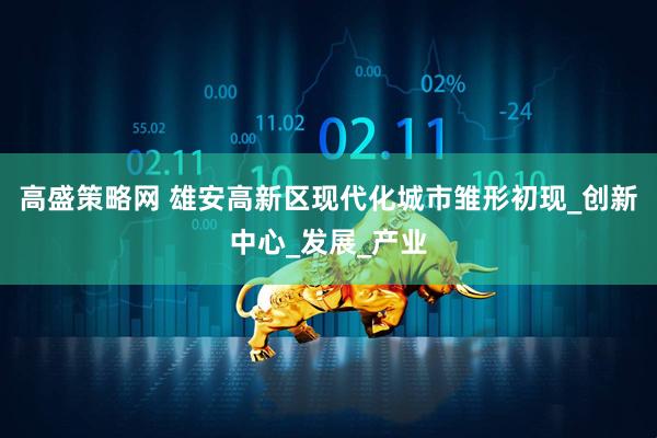 高盛策略网 雄安高新区现代化城市雏形初现_创新中心_发展_产业