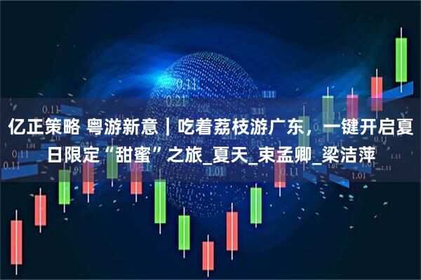 亿正策略 粤游新意｜吃着荔枝游广东，一键开启夏日限定“甜蜜”之旅_夏天_束孟卿_梁洁萍
