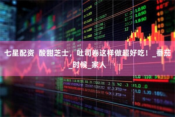 七星配资  酸甜芝士，吐司卷这样做超好吃！_番茄_时候_家人