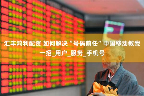 汇丰鸿利配资 如何解决“号码前任”中国移动教我一招_用户_服务_手机号