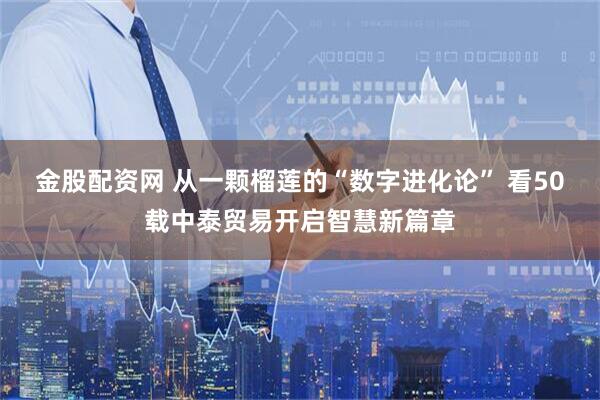 金股配资网 从一颗榴莲的“数字进化论” 看50载中泰贸易开启智慧新篇章