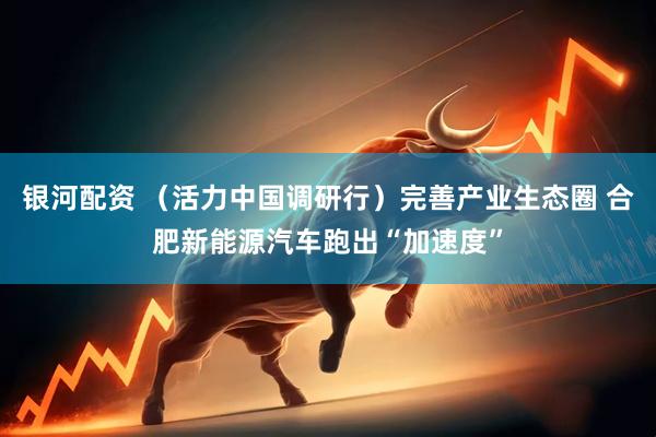 银河配资 （活力中国调研行）完善产业生态圈 合肥新能源汽车跑出“加速度”