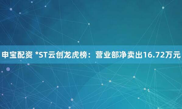 申宝配资 *ST云创龙虎榜：营业部净卖出16.72万元