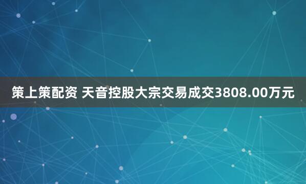策上策配资 天音控股大宗交易成交3808.00万元