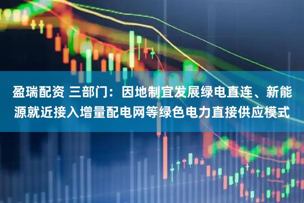 盈瑞配资 三部门：因地制宜发展绿电直连、新能源就近接入增量配电网等绿色电力直接供应模式