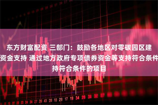 东方财富配资 三部门：鼓励各地区对零碳园区建设给予资金支持 通过地方政府专项债券资金等支持符合条件的项目