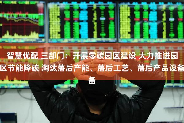 智慧优配 三部门：开展零碳园区建设 大力推进园区节能降碳 淘汰落后产能、落后工艺、落后产品设备