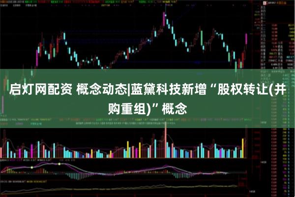 启灯网配资 概念动态|蓝黛科技新增“股权转让(并购重组)”概念