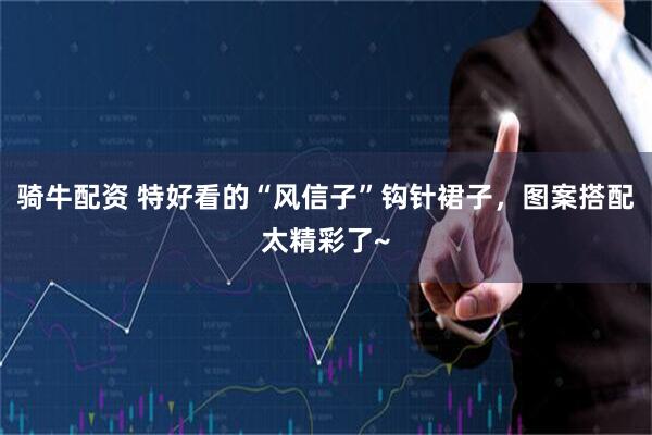 骑牛配资 特好看的“风信子”钩针裙子，图案搭配太精彩了~
