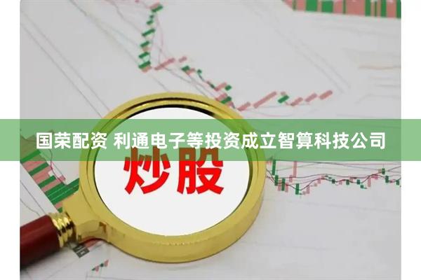 国荣配资 利通电子等投资成立智算科技公司