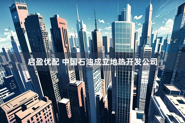 启盈优配 中国石油成立地热开发公司
