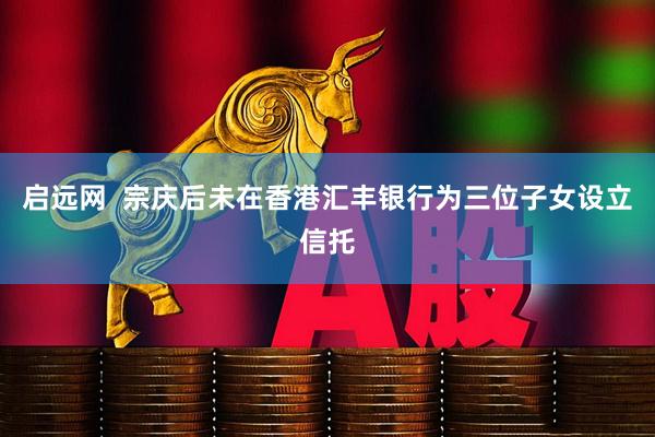 启远网  宗庆后未在香港汇丰银行为三位子女设立信托