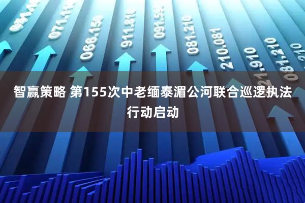 智赢策略 第155次中老缅泰湄公河联合巡逻执法行动启动