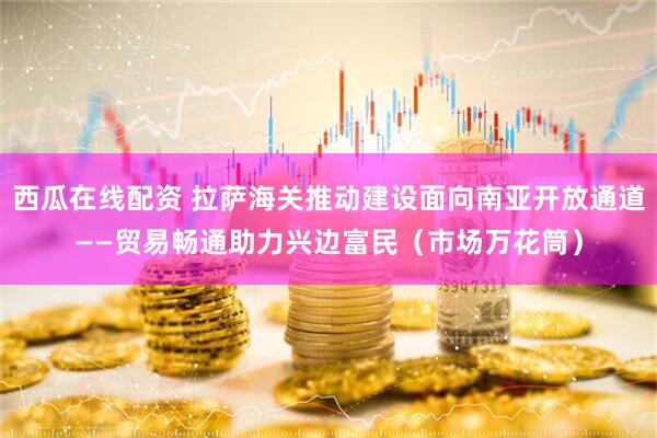 西瓜在线配资 拉萨海关推动建设面向南亚开放通道——贸易畅通助力兴边富民（市场万花筒）