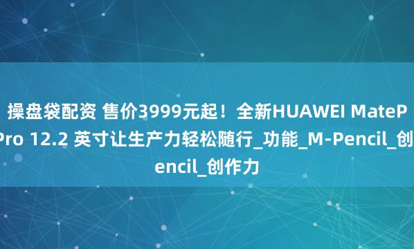 操盘袋配资 售价3999元起！全新HUAWEI MatePad Pro 12.2 英寸让生产力轻松随行_功能_M-Pencil_创作力