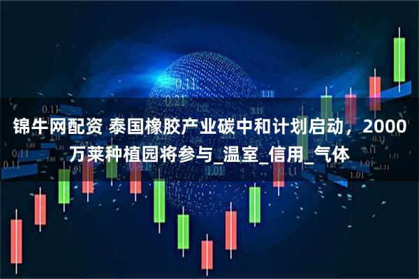 锦牛网配资 泰国橡胶产业碳中和计划启动，2000万莱种植园将参与_温室_信用_气体