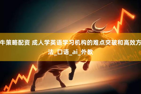 牛策略配资 成人学英语学习机构的难点突破和高效方法_口语_ai_外教