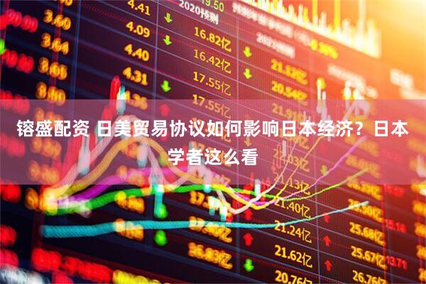 镕盛配资 日美贸易协议如何影响日本经济？日本学者这么看