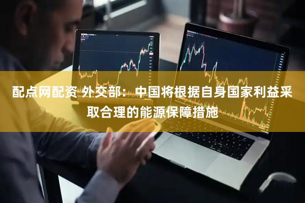 配点网配资 外交部：中国将根据自身国家利益采取合理的能源保障措施