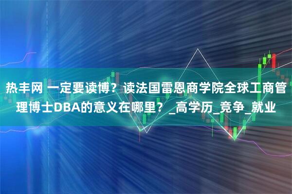 热丰网 一定要读博？读法国雷恩商学院全球工商管理博士DBA的意义在哪里？_高学历_竞争_就业