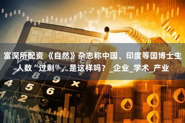 富深所配资 《自然》杂志称中国、印度等国博士生人数“过剩”，是这样吗？_企业_学术_产业