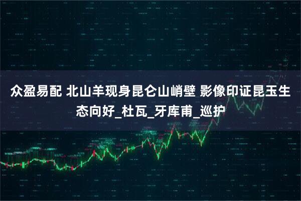 众盈易配 北山羊现身昆仑山峭壁 影像印证昆玉生态向好_杜瓦_牙库甫_巡护