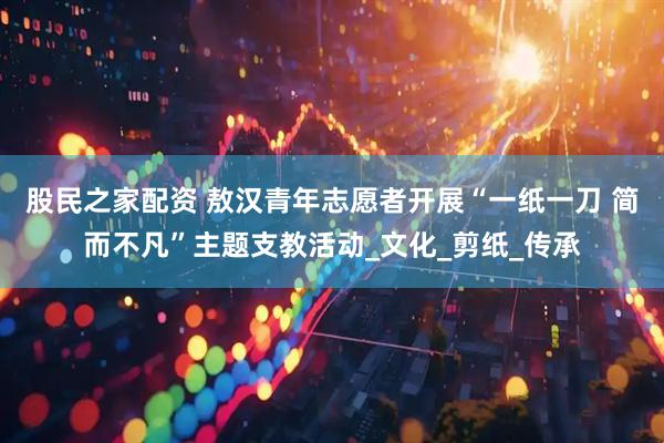 股民之家配资 敖汉青年志愿者开展“一纸一刀 简而不凡”主题支教活动_文化_剪纸_传承
