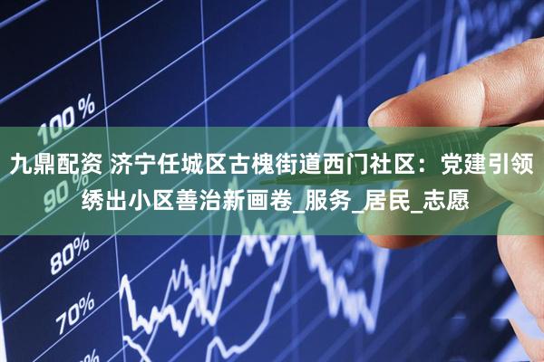 九鼎配资 济宁任城区古槐街道西门社区：党建引领 绣出小区善治新画卷_服务_居民_志愿