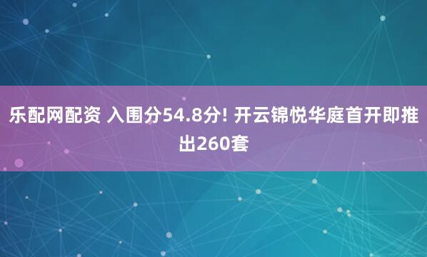 乐配网配资 入围分54.8分! 开云锦悦华庭首开即推出260套