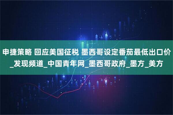 申捷策略 回应美国征税 墨西哥设定番茄最低出口价_发现频道_中国青年网_墨西哥政府_墨方_美方