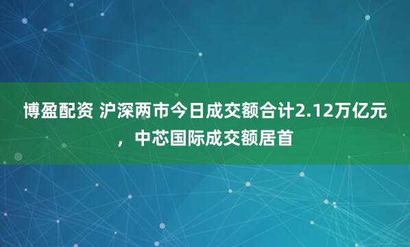 博盈配资 沪深两市今日成交额合计2.12万亿元，中芯国际成交额居首