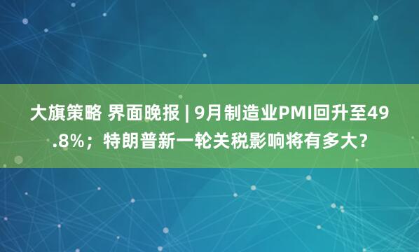 大旗策略 界面晚报 | 9月制造业PMI回升至49.8%；特朗普新一轮关税影响将有多大？