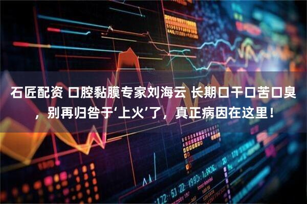 石匠配资 口腔黏膜专家刘海云 长期口干口苦口臭，别再归咎于‘上火’了，真正病因在这里！