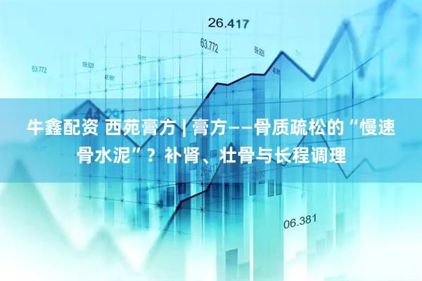 牛鑫配资 西苑膏方 | 膏方——骨质疏松的“慢速骨水泥”？补肾、壮骨与长程调理