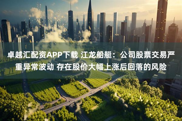 卓越汇配资APP下载 江龙船艇：公司股票交易严重异常波动 存在股价大幅上涨后回落的风险