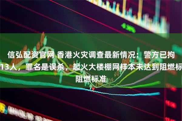 信弘配资官网 香港火灾调查最新情况：警方已拘捕13人，罪名是误杀，起火大楼棚网样本未达到阻燃标准