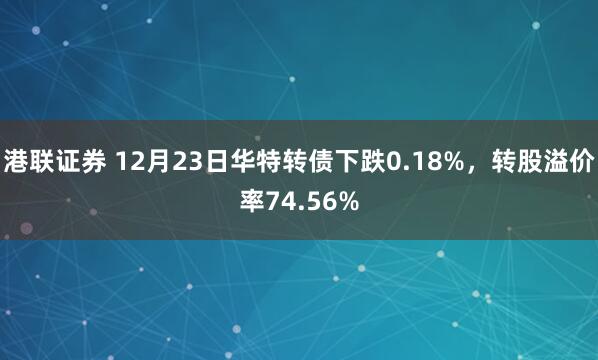 港联证券 12月23日华特转债下跌0.18%，转股溢价率74.56%