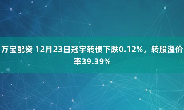 万宝配资 12月23日冠宇转债下跌0.12%，转股溢价率39.39%