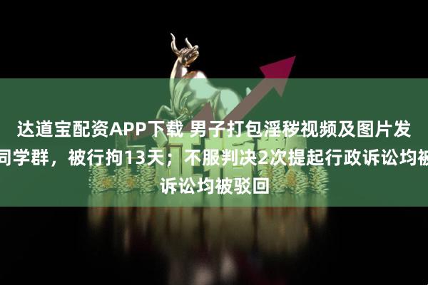 达道宝配资APP下载 男子打包淫秽视频及图片发布到同学群，被行拘13天；不服判决2次提起行政诉讼均被驳回