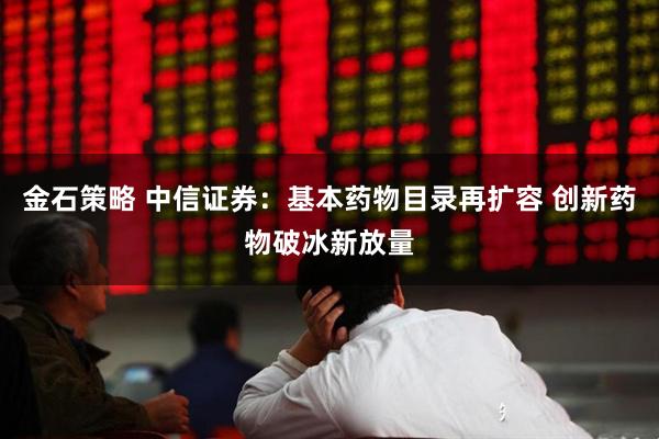 金石策略 中信证券：基本药物目录再扩容 创新药物破冰新放量